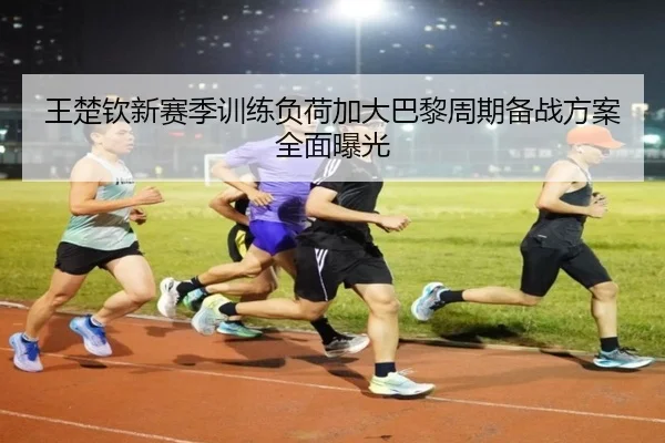 王楚钦新赛季训练负荷加大巴黎周期备战方案全面曝光