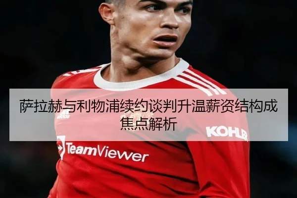 萨拉赫与利物浦续约谈判升温薪资结构成焦点解析