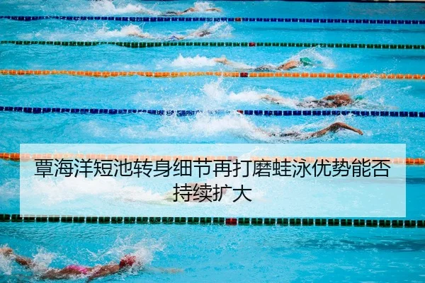 覃海洋短池转身细节再打磨蛙泳优势能否持续扩大